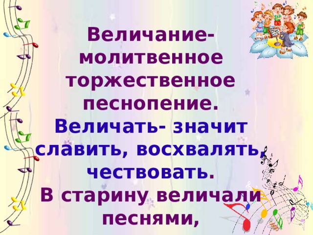 Величание- молитвенное торжественное песнопение. Величать- значит славить, восхвалять, чествовать . В старину величали песнями, заздравными пожеланиями, почётными причитаниями. Характер музыки спокойный, величавый, мелодия распевная .