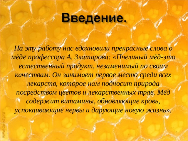 На эту работу нас вдохновили прекрасные слова о мёде профессора А. Златарова: «Пчелиный мёд-это естественный продукт, незаменимый по своим качествам. Он занимает первое место среди всех лекарств, которое нам подносит природа посредством цветов и лекарственных трав. Мёд содержит витамины, обновляющие кровь, успокаивающие нервы и дарующие новую жизнь».