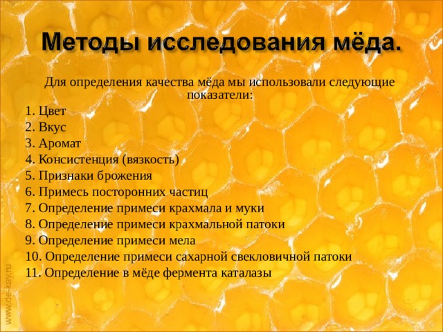 Для определения качества мёда мы использовали следующие показатели: 1. Цвет 2. Вкус 3. Аромат 4. Консистенция (вязкость) 5. Признаки брожения 6. Примесь посторонних частиц 7. Определение примеси крахмала и муки 8. Определение примеси крахмальной патоки 9. Определение примеси мела 10. Определение примеси сахарной свекловичной патоки 11. Определение в мёде фермента каталазы