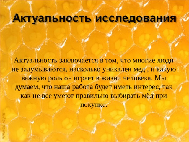 Актуальность заключается в том, что многие люди не задумываются, насколько уникален мёд , и какую важную роль он играет в жизни человека. Мы думаем, что наша работа будет иметь интерес, так как не все умеют правильно выбирать мёд при покупке.