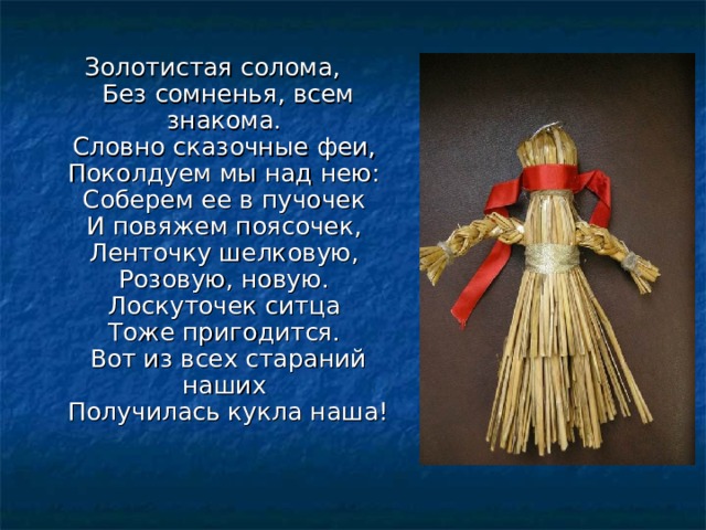 Золотистая солома,   Без сомненья, всем знакома.   Словно сказочные феи,   Поколдуем мы над нею:   Соберем ее в пучочек   И повяжем поясочек,   Ленточку шелковую,   Розовую, новую.   Лоскуточек ситца   Тоже пригодится.   Вот из всех стараний наших   Получилась кукла наша! 