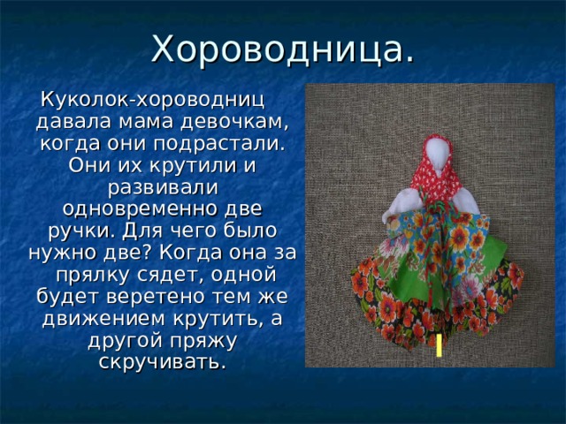 Хороводница. Куколок-хороводниц давала мама девочкам, когда они подрастали. Они их крутили и развивали одновременно две ручки. Для чего было нужно две? Когда она за прялку сядет, одной будет веретено тем же движением крутить, а другой пряжу скручивать. 