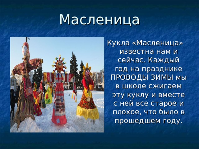 Масленица Кукла «Масленица» известна нам и сейчас. Каждый год на празднике ПРОВОДЫ ЗИМЫ мы в школе сжигаем эту куклу и вместе с ней все старое и плохое, что было в прошедшем году. 