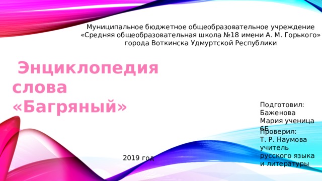 Муниципальное бюджетное общеобразовательное учреждение «Средняя общеобразовательная школа №18 имени А. М. Горького» города Воткинска Удмуртской Республики  Энциклопедия слова «Багряный» Подготовил: Баженова Мария ученица 6Б Проверил: Т. Р. Наумова учитель русского языка и литературы 2019 год