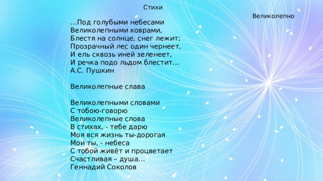 Стихи … Под голубыми небесами Великолепными коврами, Блестя на солнце, снег лежит; Прозрачный лес один чернеет, И ель сквозь иней зеленеет, И речка подо льдом блестит… А.С. Пушкин Великолепные слава   Великолепными словами С тобою-говорю Великолепные слова В стихах, - тебе дарю Моя вся жизнь ты-дорогая Мои ты, - небеса С тобой живёт и процветает Счастливая – душа… Геннадий Соколов Великолепно
