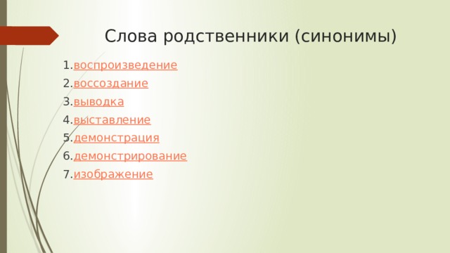 Слова родственники (синонимы)  1. воспроизведение  2. воссоздание  3. выводка  4. выставление  5. демонстрация  6. демонстрирование  7. изображение