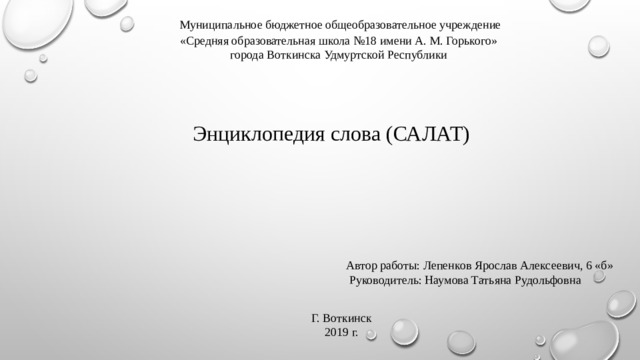 Муниципальное бюджетное общеобразовательное учреждение «Средняя образовательная школа №18 имени А. М. Горького» города Воткинска Удмуртской Республики Энциклопедия слова (САЛАТ) Автор работы: Лепенков Ярослав Алексеевич, 6 «б»  Руководитель: Наумова Татьяна Рудольфовна Г. Воткинск 2019 г.