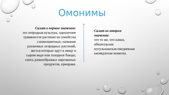 Омонимы Салат в первом значении : это огородная культура, однолетнее травянистое растение из семейства сложноцветных; название различных огородных растений, листья которых идут в пищу в сыром виде или холодное блюдо, смесь разнообразных нарезанных продуктов, приправа. Салат во втором значении : это то же, что намаз, обязательная мусульманская ежедневная пятикратная молитва.