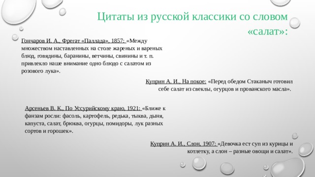 Цитаты из русской классики со словом «салат»: Гончаров И. А., Фрегат «Паллада», 1857: «Между множеством наставленных на столе жареных и вареных блюд, говядины, баранины, ветчины, свинины и т. п. привлекло наше внимание одно блюдо с салатом из розового лука».  Куприн А. И., На покое: «Перед обедом Стаканыч готовил себе салат из свеклы, огурцов и прованского масла».  Арсеньев В. К., По Уссурийскому краю, 1921: «Ближе к фанзам росли: фасоль, картофель, редька, тыква, дыня, капуста, салат, брюква, огурцы, помидоры, лук разных сортов и горошек». Куприн А. И., Слон, 1907: «Девочка ест суп из курицы и котлетку, а слон – разные овощи и салат».