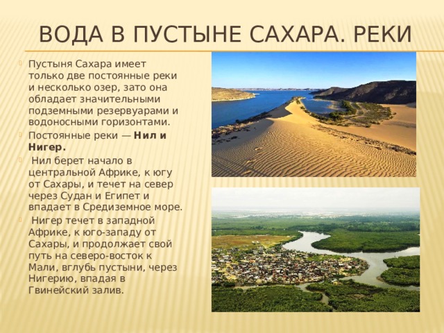 Вода в пустыне Сахара. реки Пустыня Сахара имеет только две постоянные реки и несколько озер, зато она обладает значительными подземными резервуарами и водоносными горизонтами. Постоянные реки — Нил и Нигер.  Нил берет начало в центральной Африке, к югу от Сахары, и течет на север через Судан и Египет и впадает в Средиземное море.  Нигер течет в западной Африке, к юго-западу от Сахары, и продолжает свой путь на северо-восток к Мали, вглубь пустыни, через Нигерию, впадая в Гвинейский залив. 