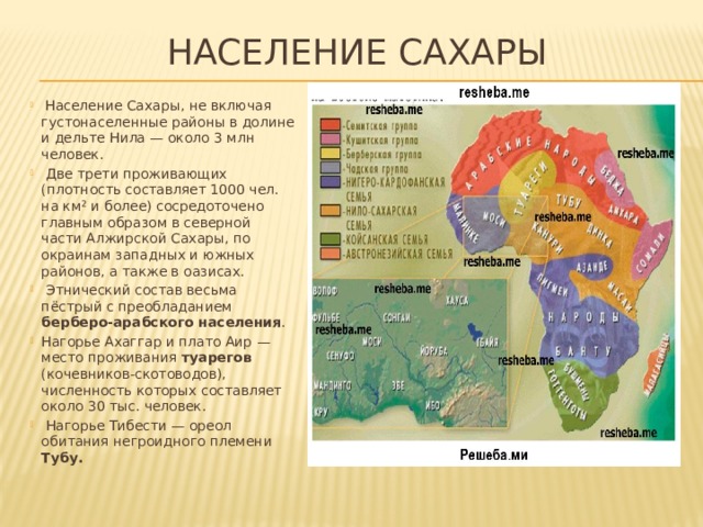 Население Сахары    Население Сахары, не включая густонаселенные районы в долине и дельте Нила — около 3 млн человек.  Две трети проживающих (плотность составляет 1000 чел. на км² и более) сосредоточено главным образом в северной части Алжирской Сахары, по окраинам западных и южных районов, а также в оазисах.  Этнический состав весьма пёстрый с преобладанием берберо-арабского населения . Нагорье Ахаггар и плато Аир — место проживания туарегов (кочевников-скотоводов), численность которых составляет около 30 тыс. человек.  Нагорье Тибести — ореол обитания негроидного племени Тубу. 