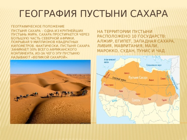 География пустыни Сахара Географическое положение Пустыня Сахара – одна из крупнейших пустынь мира. Сахара простирается через большую часть Северной Африки, покрывая 9 миллионов квадратных километров. Фактически, пустыня Сахара занимает 30% всего африканского континента, из-за чего эту пустыню называют «Великой Сахарой». На территории пустыни расположено 10 государств: Алжир, Египет, Западная Сахара, Ливия, Мавритания, Мали, Марокко, Судан, Тунис и Чад. 