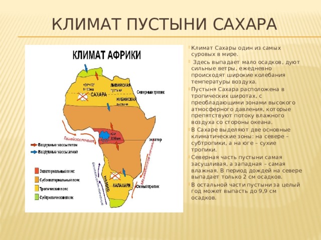 Климат пустыни Сахара Климат Сахары один из самых суровых в мире.  Здесь выпадает мало осадков, дуют сильные ветры, ежедневно происходят широкие колебания температуры воздуха. Пустыня Сахара расположена в тропических широтах, с преобладающими зонами высокого атмосферного давления, которые препятствуют потоку влажного воздуха со стороны океана. В Сахаре выделяют две основные климатические зоны: на севере – субтропики, а на юге – сухие тропики. Северная часть пустыни самая засушливая, а западная – самая влажная. В период дождей на севере выпадает только 2 см осадков. В остальной части пустыни за целый год может выпасть до 9,9 см осадков. 