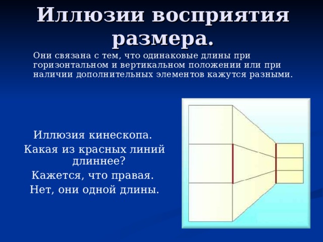 Иллюзии восприятия размера.   Они связана с тем, что одинаковые длины при горизонтальном и вертикальном положении или при наличии дополнительных элементов кажутся разными. Иллюзия кинескопа. Какая из красных линий длиннее? Кажется, что правая. Нет, они одной длины.