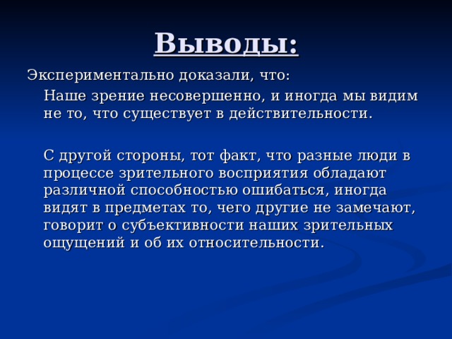 Выводы: Экспериментально доказали, что:   Наше зрение несовершенно, и иногда мы видим не то, что существует в действительности.   С другой стороны, тот факт, что разные люди в процессе зрительного восприятия обладают различной способностью ошибаться, иногда видят в предметах то, чего другие не замечают, говорит о субъективности наших зрительных ощущений и об их относительности.