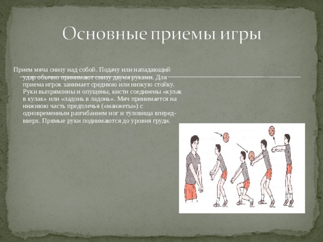 Прием мяча снизу над собой. Подачу или нападающий удар обычно принимают снизу двумя руками. Для приема игрок занимает среднюю или низкую стойку. Руки выпрямлены и опущены, кисти соединены «кулак в кулак» или «ладонь в ладонь». Мяч принимается на нижнюю часть предплечья («манжеты») с одновременным разгибанием ног и туловища вперед-вверх. Прямые руки поднимаются до уровня груди. 