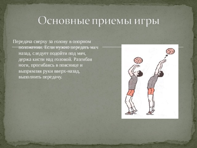 Передача сверху за голову в опорном положении. Если нужно передать мяч назад, следует подойти под мяч, держа кисти над головой. Разгибая ноги, прогибаясь в пояснице и выпрямляя руки вверх-назад, выполнить передачу. 