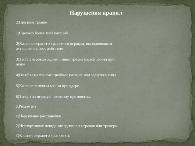 Нарушения правил 2.При розыгрыше 1)Сделано более трёх касаний. 2)Касание верхнего края сетки игроком, выполняющим активное игровое действие. 3)Заступ игроком задней линии трёхметровой линии при атаке. 4)Ошибка на приёме: двойное касание или задержка мяча. 5)Касание антенны мячом при ударе. 6)Заступ на игровую половину противника. 3.Регламент 1)Нарушение расстановки. 2)Неспортивное поведение одного из игроков или тренера. 3)Касание верхнего края сетки. 