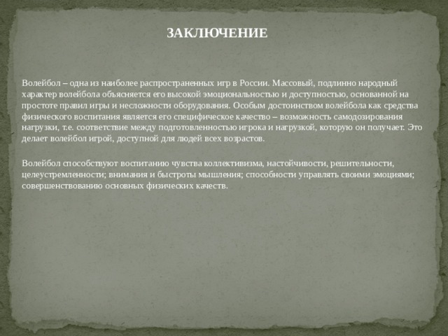 ЗАКЛЮЧЕНИЕ  Волейбол – одна из наиболее распространенных игр в России. Массовый, подлинно народный характер волейбола объясняется его высокой эмоциональностью и доступностью, основанной на простоте правил игры и несложности оборудования. Особым достоинством волейбола как средства физического воспитания является его специфическое качество – возможность самодозирования нагрузки, т.е. соответствие между подготовленностью игрока и нагрузкой, которую он получает. Это делает волейбол игрой, доступной для людей всех возрастов. Волейбол способствуют воспитанию чувства коллективизма, настойчивости, решительности, целеустремленности; внимания и быстроты мышления; способности управлять своими эмоциями; совершенствованию основных физических качеств. 