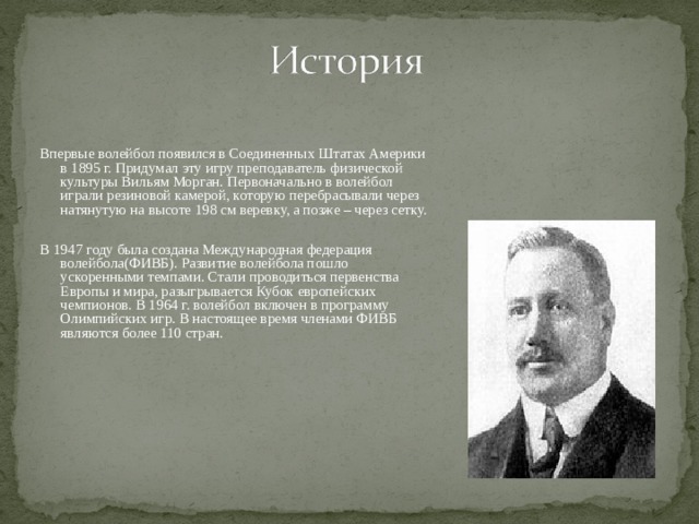 Впервые волейбол появился в Соединенных Штатах Америки в 1895 г. Придумал эту игру преподаватель физической культуры Вильям Морган. Первоначально в волейбол играли резиновой камерой, которую перебрасывали через натянутую на высоте 198 см веревку, а позже – через сетку. В 1947 году была создана Международная федерация волейбола(ФИВБ). Развитие волейбола пошло ускоренными темпами. Стали проводиться первенства Европы и мира, разыгрывается Кубок европейских чемпионов. В 1964 г. волейбол включен в программу Олимпийских игр. В настоящее время членами ФИВБ являются более 110 стран. 