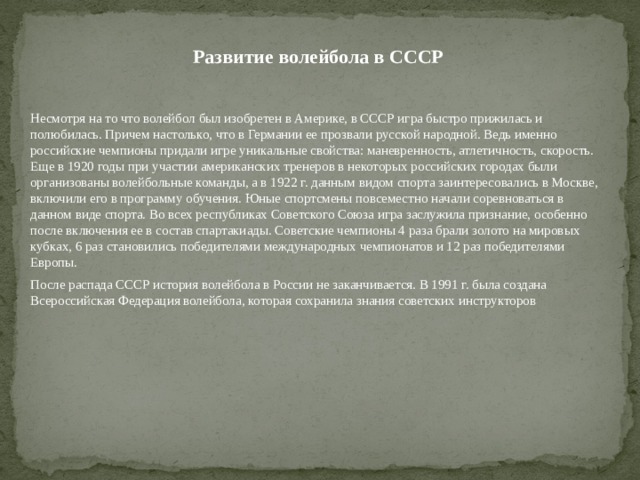 Развитие волейбола в СССР  Несмотря на то что волейбол был изобретен в Америке, в СССР игра быстро прижилась и полюбилась. Причем настолько, что в Германии ее прозвали русской народной. Ведь именно российские чемпионы придали игре уникальные свойства: маневренность, атлетичность, скорость. Еще в 1920 годы при участии американских тренеров в некоторых российских городах были организованы волейбольные команды, а в 1922 г. данным видом спорта заинтересовались в Москве, включили его в программу обучения. Юные спортсмены повсеместно начали соревноваться в данном виде спорта. Во всех республиках Советского Союза игра заслужила признание, особенно после включения ее в состав спартакиады. Советские чемпионы 4 раза брали золото на мировых кубках, 6 раз становились победителями международных чемпионатов и 12 раз победителями Европы.  После распада СССР история волейбола в России не заканчивается. В 1991 г. была создана Всероссийская Федерация волейбола, которая сохранила знания советских инструкторов 