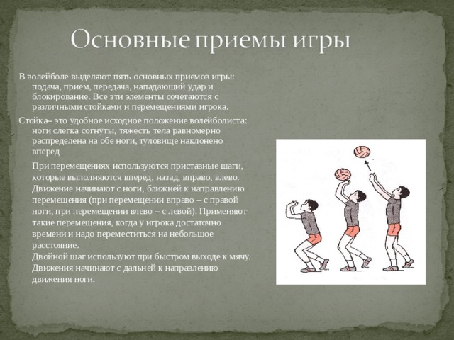 В волейболе выделяют пять основных приемов игры: подача, прием, передача, нападающий удар и блокирование. Все эти элементы сочетаются с различными стойками и перемещениями игрока. Стойка– это удобное исходное положение волейболиста: ноги слегка согнуты, тяжесть тела равномерно распределена на обе ноги, туловище наклонено вперед При перемещениях используются приставные шаги, которые выполняются вперед, назад, вправо, влево. Движение начинают с ноги, ближней к направлению перемещения (при перемещении вправо – с правой ноги, при перемещении влево – с левой). Применяют такие перемещения, когда у игрока достаточно времени и надо переместиться на небольшое расстояние. Двойной шаг используют при быстром выходе к мячу. Движения начинают с дальней к направлению движения ноги. 