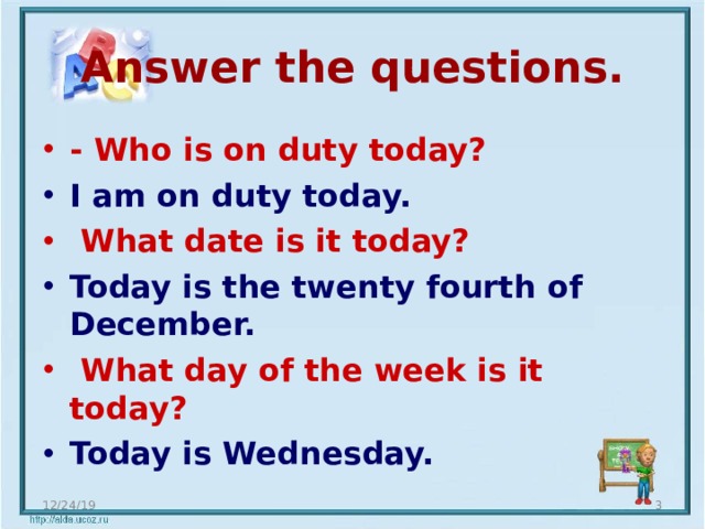 Answer the questions. - Who is on duty today? I am on duty today. What date is it today? Today is the twenty fourth of December. What day of the week is it today? Today is Wednesday. 12/24/19