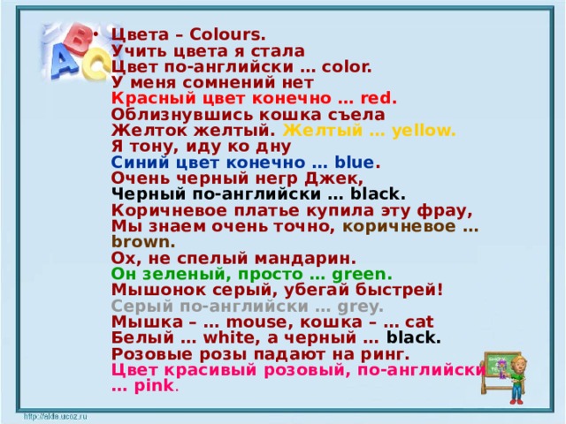 Цвета – Colours. Учить цвета я стала Цвет по-английски … color. У меня сомнений нет Красный цвет конечно … red. Облизнувшись кошка съела Желток желтый. Желтый … yellow. Я тону, иду ко дну Синий цвет конечно … blue . Очень черный негр Джек, Черный по-английски … black. Коричневое платье купила эту фрау, Мы знаем очень точно, коричневое … brown. Ох, не спелый мандарин. Он зеленый, просто … green. Мышонок серый, убегай быстрей! Серый по-английски … grey. Мышка – … mouse, кошка – … cat Белый … white, а черный … black. Розовые розы падают на ринг. Цвет красивый розовый, по-английски … pink .