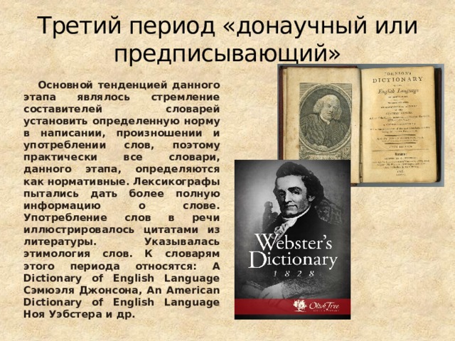 Третий период «донаучный или предписывающий» Основной тенденцией данного этапа являлось стремление составителей словарей установить определенную норму в написании, произношении и употреблении слов, поэтому практически все словари, данного этапа, определяются как нормативные. Лексикографы пытались дать более полную информацию о слове. Употребление слов в речи иллюстрировалось цитатами из литературы. Указывалась этимология слов. К словарям этого периода относятся: A Dictionary of English Language Сэмюэля Джонсона, An American Dictionary of English Language Ноя Уэбстера и др.