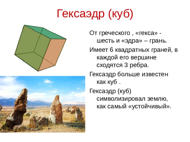 Гексаэдр (куб) От греческого , «гекса» - шесть и «эдра» – грань. Имеет 6 квадратных граней, в каждой его вершине сходятся 3 ребра. Гексаэдр больше известен как куб . Гексаэдр (куб) символизировал землю, как самый «устойчивый».
