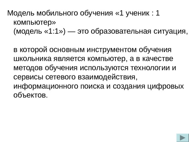 Модель мобильного обучения «1 ученик : 1 компьютер» (модель «1:1») — это образовательная ситуация, в которой основным инструментом обучения школьника является компьютер, а в качестве методов обучения используются технологии и сервисы сетевого взаимодействия, информационного поиска и создания цифровых объектов.