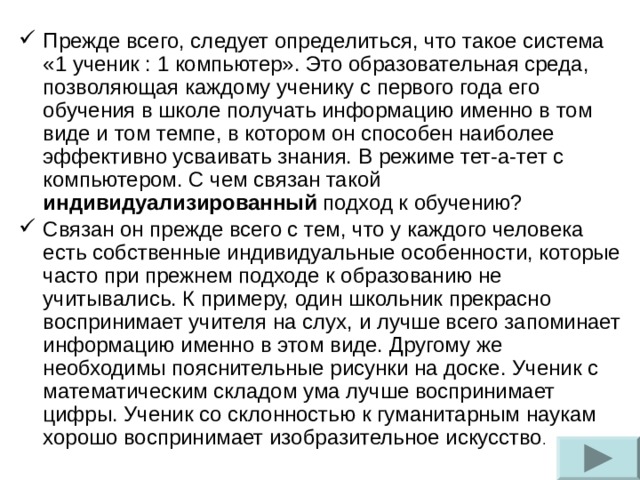 Прежде всего, следует определиться, что такое система «1 ученик : 1 компьютер». Это образовательная среда, позволяющая каждому ученику с первого года его обучения в школе получать информацию именно в том виде и том темпе, в котором он способен наиболее эффективно усваивать знания. В режиме тет-а-тет с компьютером. С чем связан такой индивидуализированный подход к обучению? Связан он прежде всего с тем, что у каждого человека есть собственные индивидуальные особенности, которые часто при прежнем подходе к образованию не учитывались. К примеру, один школьник прекрасно воспринимает учителя на слух, и лучше всего запоминает информацию именно в этом виде. Другому же необходимы пояснительные рисунки на доске. Ученик с математическим складом ума лучше воспринимает цифры. Ученик со склонностью к гуманитарным наукам хорошо воспринимает изобразительное искусство .