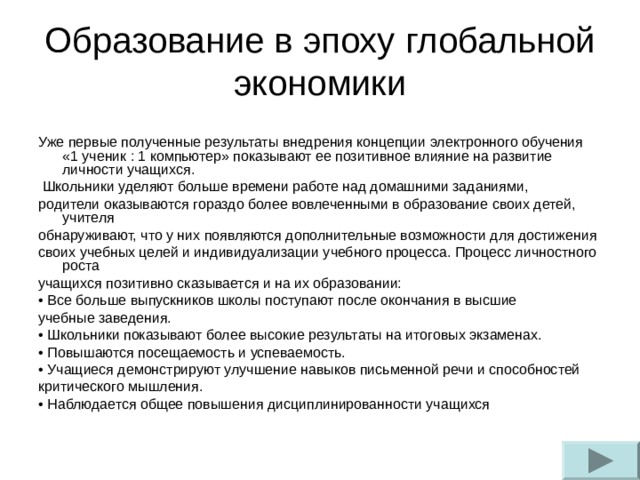 Образование в эпоху глобальной экономики Уже первые полученные результаты внедрения концепции электронного обучения «1 ученик : 1 компьютер» показывают ее позитивное влияние на развитие личности учащихся.  Школьники уделяют больше времени работе над домашними заданиями, родители оказываются гораздо более вовлеченными в образование своих детей, учителя обнаруживают, что у них появляются дополнительные возможности для достижения своих учебных целей и индивидуализации учебного процесса. Процесс личностного роста учащихся позитивно сказывается и на их образовании: • Все больше выпускников школы поступают после окончания в высшие учебные заведения. • Школьники показывают более высокие результаты на итоговых экзаменах. • Повышаются посещаемость и успеваемость. • Учащиеся демонстрируют улучшение навыков письменной речи и способностей критического мышления. • Наблюдается общее повышения дисциплинированности учащихся 