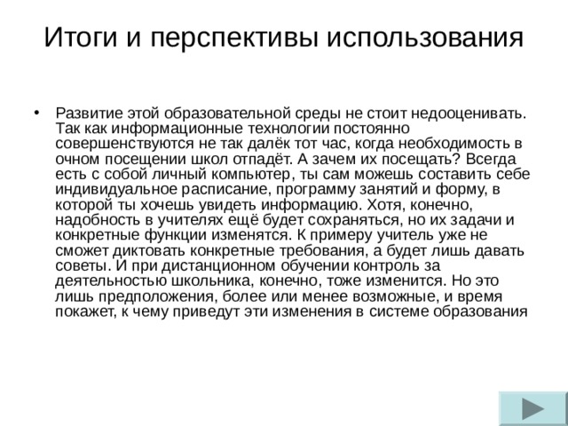 Итоги и перспективы использования Развитие этой образовательной среды не стоит недооценивать. Так как информационные технологии постоянно совершенствуются не так далёк тот час, когда необходимость в очном посещении школ отпадёт. А зачем их посещать? Всегда есть с собой личный компьютер, ты сам можешь составить себе индивидуальное расписание, программу занятий и форму, в которой ты хочешь увидеть информацию. Хотя, конечно, надобность в учителях ещё будет сохраняться, но их задачи и конкретные функции изменятся. К примеру учитель уже не сможет диктовать конкретные требования, а будет лишь давать советы. И при дистанционном обучении контроль за деятельностью школьника, конечно, тоже изменится. Но это лишь предположения, более или менее возможные, и время покажет, к чему приведут эти изменения в системе образования