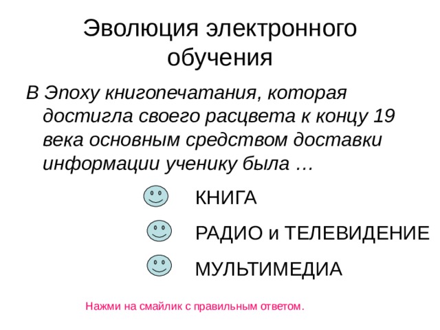 Эволюция электронного обучения В Эпоху книгопечатания, которая достигла своего расцвета к концу 19 века основным средством доставки информации ученику была … КНИГА РАДИО и ТЕЛЕВИДЕНИЕ МУЛЬТИМЕДИА Нажми на смайлик с правильным ответом.