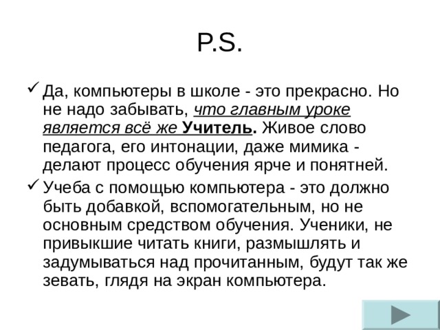 P.S. Да, компьютеры в школе - это прекрасно. Но не надо забывать, что главным уроке является всё же Учитель . Живое слово педагога, его интонации, даже мимика - делают процесс обучения ярче и понятней. Учеба с помощью компьютера - это должно быть добавкой, вспомогательным, но не основным средством обучения. Ученики, не привыкшие читать книги, размышлять и задумываться над прочитанным, будут так же зевать, глядя на экран компьютера. 