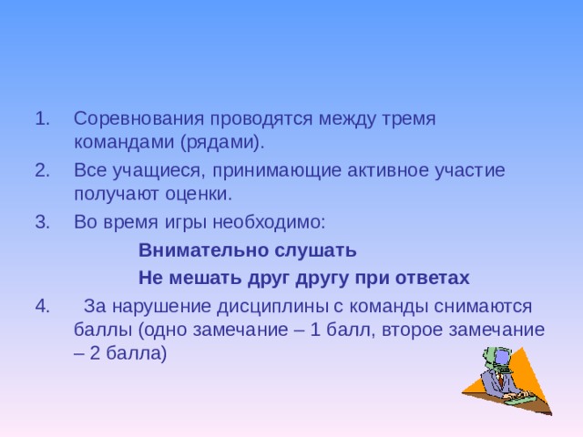 Соревнования проводятся между тремя командами (рядами). Все учащиеся, принимающие активное участие получают оценки. Во время игры необходимо:  Внимательно слушать  Не мешать друг другу при ответах 4. За нарушение дисциплины с команды снимаются баллы (одно замечание – 1 балл, второе замечание – 2 балла) 