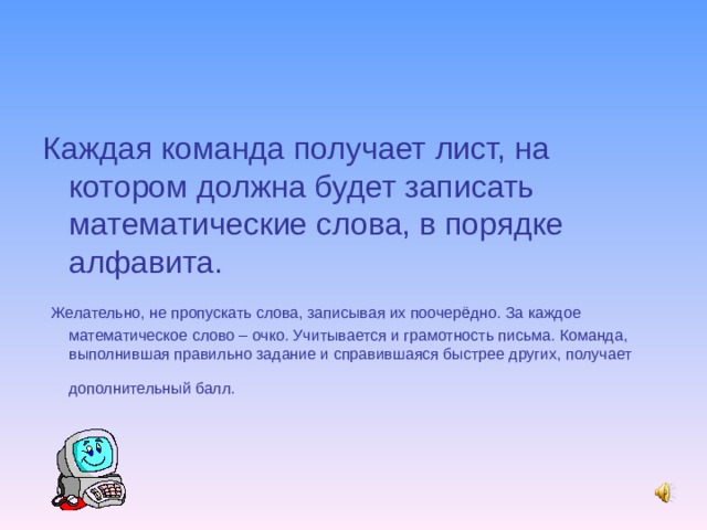 Каждая команда получает лист, на котором должна будет записать математические слова, в порядке алфавита.  Желательно, не пропускать слова, записывая их поочерёдно. За каждое математическое слово – очко. Учитывается и грамотность письма. Команда, выполнившая правильно задание и справившаяся быстрее других, получает дополнительный балл.  