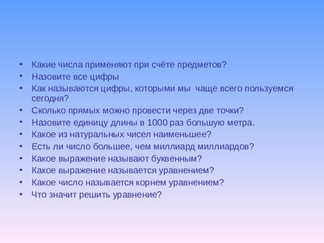 Какие числа применяют при счёте предметов? Назовите все цифры Как называются цифры, которыми мы чаще всего пользуемся сегодня? Сколько прямых можно провести через две точки? Назовите единицу длины в 1000 раз большую метра. Какое из натуральных чисел наименьшее? Есть ли число большее, чем миллиард миллиардов? Какое выражение называют буквенным? Какое выражение называется уравнением? Какое число называется корнем уравнением? Что значит решить уравнение?  