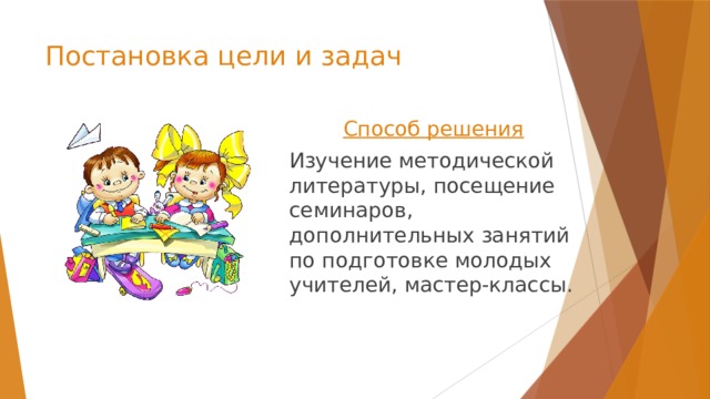 Постановка цели и задач Способ решения  Изучение методической литературы, посещение семинаров, дополнительных занятий по подготовке молодых учителей, мастер-классы. 