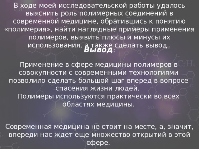 В ходе моей исследовательской работы удалось выяснить роль полимерных соединений в современной медицине, обратившись к понятию «полимерия», найти наглядные примеры применения полимеров, выявить плюсы и минусы их использования, а также сделать вывод. Вывод :  Применение в сфере медицины полимеров в совокупности с современными технологиями позволило сделать большой шаг вперед в вопросе спасения жизни людей.  Полимеры используются практически во всех областях медицины. Современная медицина не стоит на месте, а, значит, впереди нас ждет еще множество открытий в этой сфере.  