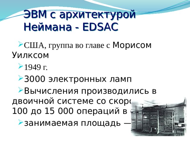 ЭВМ с архитектурой Неймана - ЕDSAС США, группа во главе с Морисом Уилксом 1949 г. 3000 электронных ламп Вычисления производились в двоичной системе со скоростью от 100 до 15 000 операций в секунду занимаемая площадь — 20 м²  