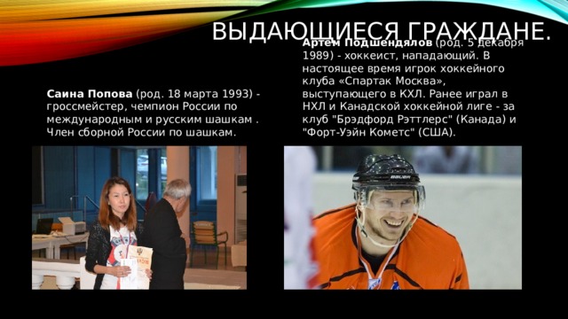 Выдающиеся граждане. Артем Подшендялов  (род. 5 декабря 1989) - хоккеист, нападающий. В настоящее время игрок хоккейного клуба «Спартак Москва», выступающего в КХЛ. Ранее играл в НХЛ и Канадской хоккейной лиге - за клуб 
