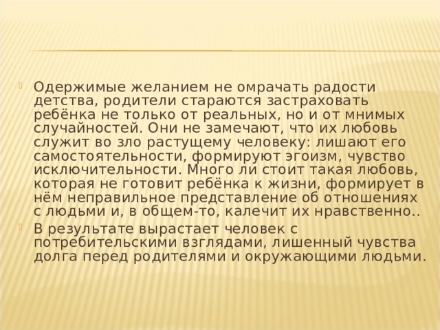 Одержимые желанием не омрачать радости детства, родители стараются застраховать ребёнка не только от реальных, но и от мнимых случайностей. Они не замечают, что их любовь служит во зло растущему человеку: лишают его самостоятельности, формируют эгоизм, чувство исключительности. Много ли стоит такая любовь, которая не готовит ребёнка к жизни, формирует в нём неправильное представление об отношениях с людьми и, в общем-то, калечит их нравственно.. В результате вырастает человек с потребительскими взглядами, лишенный чувства долга перед родителями и окружающими людьми.  