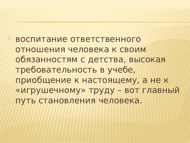 воспитание ответственного отношения человека к своим обязанностям с детства, высокая требовательность в учебе, приобщение к настоящему, а не к «игрушечному» труду – вот главный путь становления человека.  