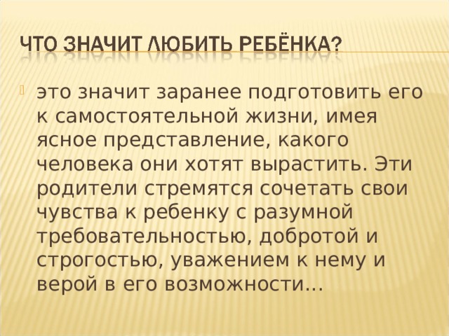 это значит заранее подготовить его к самостоятельной жизни, имея ясное представление, какого человека они хотят вырастить. Эти родители стремятся сочетать свои чувства к ребенку с разумной требовательностью, добротой и строгостью, уважением к нему и верой в его возможности... 