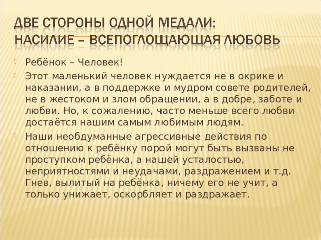 Ребёнок – Человек! Этот маленький человек нуждается не в окрике и наказании, а в поддержке и мудром совете родителей, не в жестоком и злом обращении, а в добре, заботе и любви. Но, к сожалению, часто меньше всего любви достаётся нашим самым любимым людям. Наши необдуманные агрессивные действия по отношению к ребёнку порой могут быть вызваны не проступком ребёнка, а нашей усталостью, неприятностями и неудачами, раздражением и т.д. Гнев, вылитый на ребёнка, ничему его не учит, а только унижает, оскорбляет и раздражает.  