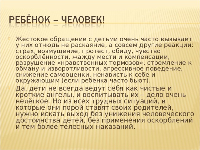 Жестокое обращение с детьми очень часто вызывает у них отнюдь не раскаяние, а совсем другие реакции: страх, возмущение, протест, обиду, чувство оскорблённости, жажду мести и компенсации, разрушение «нравственных тормозов», стремление к обману и изворотливости, агрессивное поведение, снижение самооценки, ненависть к себе и окружающим (если ребёнка часто бьют). Да, дети не всегда ведут себя как чистые и кроткие ангелы, и воспитывать их – дело очень нелёгкое. Но из всех трудных ситуаций, в которые они порой ставят своих родителей, нужно искать выход без унижения человеческого достоинства детей, без применения оскорблений и тем более телесных наказаний.  