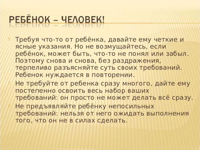 Требуя что-то от ребёнка, давайте ему четкие и ясные указания. Но не возмущайтесь, если ребёнок, может быть, что-то не понял или забыл. Поэтому снова и снова, без раздражения, терпеливо разъясняйте суть своих требований. Ребенок нуждается в повторении. Не требуйте от ребенка сразу многого, дайте ему постепенно освоить весь набор ваших требований: он просто не может делать всё сразу. Не предъявляйте ребёнку непосильных требований: нельзя от него ожидать выполнения того, что он не в силах сделать.  