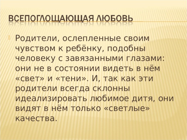 Родители, ослепленные своим чувством к ребёнку, подобны человеку с завязанными глазами: они не в состоянии видеть в нём «свет» и «тени». И, так как эти родители всегда склонны идеализировать любимое дитя, они видят в нём только «светлые» качества.  
